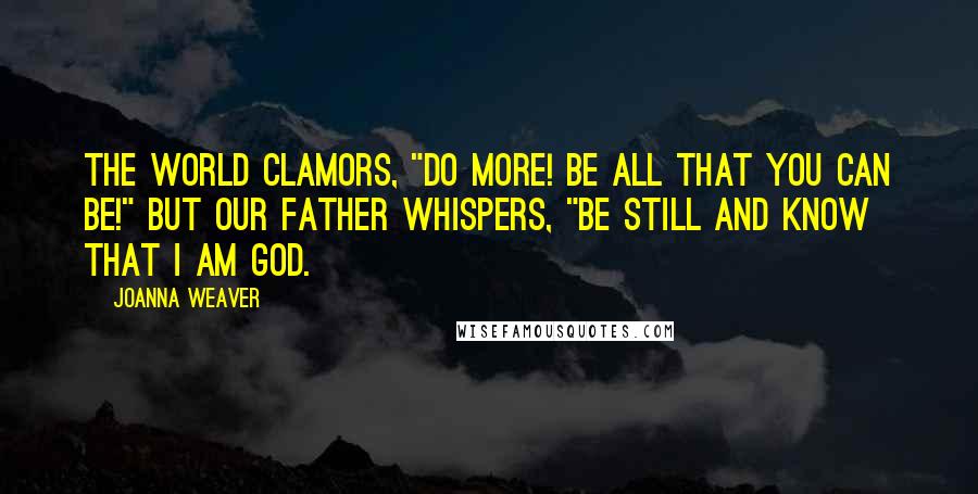 Joanna Weaver quotes: The world clamors, "Do more! Be all that you can be!" But our Father whispers, "Be still and know that I am God. Joanna Weaver quotes: The world clamors, "Do more! Be all that you can be!" But our Father whispers, "Be still and know that I am God.