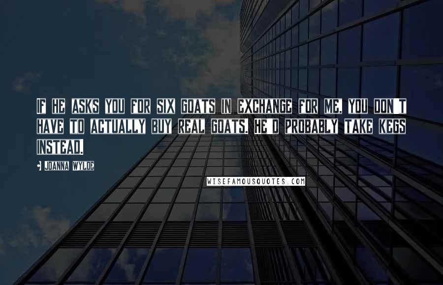 Joanna Wylde quotes: If he asks you for six goats in exchange for me, you don't have to actually buy real goats. He'd probably take kegs instead. Joanna Wylde quotes: If he asks you for six goats in exchange for me, you don't have to actually buy real goats. He'd probably take kegs instead.