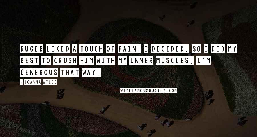 Joanna Wylde quotes: Ruger liked a touch of pain, I decided, so I did my best to crush him with my inner muscles. I'm generous that way. Joanna Wylde quotes: Ruger liked a touch of pain, I decided, so I did my best to crush him with my inner muscles. I'm generous that way.