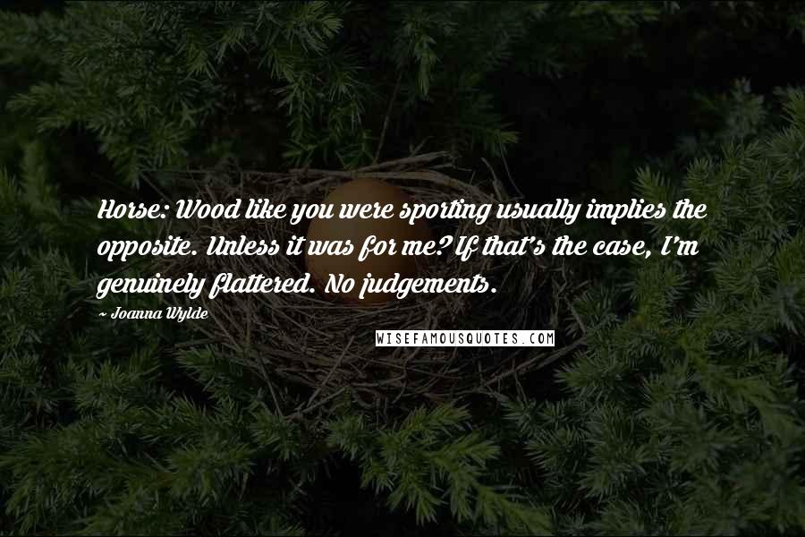 Joanna Wylde quotes: Horse: Wood like you were sporting usually implies the opposite. Unless it was for me? If that's the case, I'm genuinely flattered. No judgements. Joanna Wylde quotes: Horse: Wood like you were sporting usually implies the opposite. Unless it was for me? If that's the case, I'm genuinely flattered. No judgements.