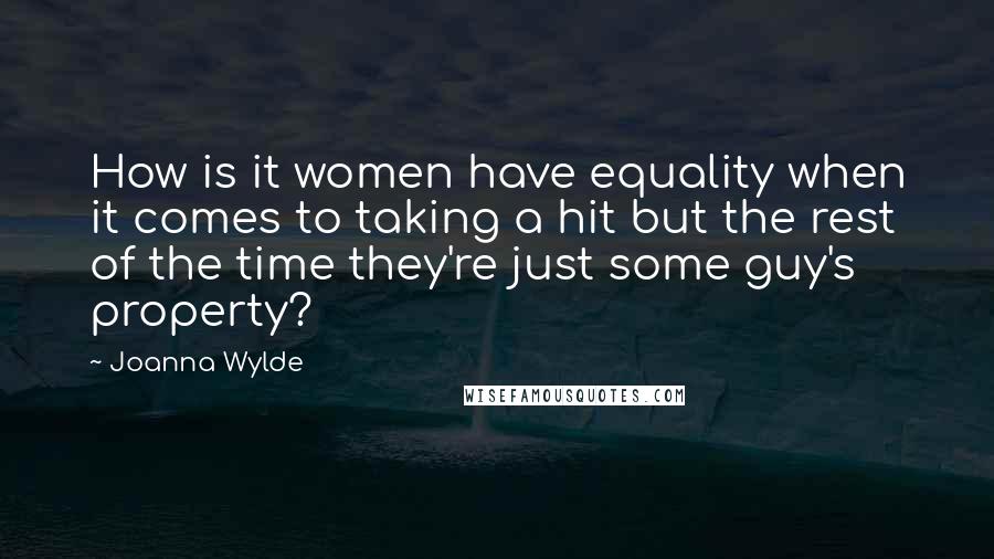 Joanna Wylde quotes: How is it women have equality when it comes to taking a hit but the rest of the time they're just some guy's property? Joanna Wylde quotes: How is it women have equality when it comes to taking a hit but the rest of the time they're just some guy's property?