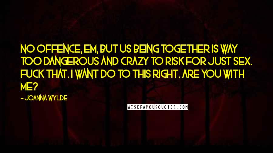 Joanna Wylde quotes: No offence, Em, but us being together is way too dangerous and crazy to risk for just sex. Fuck that. I want do to this right. Are you with me? Joanna Wylde quotes: No offence, Em, but us being together is way too dangerous and crazy to risk for just sex. Fuck that. I want do to this right. Are you with me?