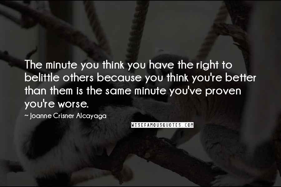 Joanne Crisner Alcayaga quotes: The minute you think you have the right to belittle others because you think you're better than them is the same minute you've proven you're worse.
