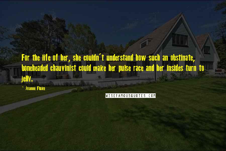 Joanne Fluke quotes: For the life of her, she couldn't understand how such an obstinate, boneheaded chauvinist could make her pulse race and her insides turn to jelly. Joanne Fluke quotes: For the life of her, she couldn't understand how such an obstinate, boneheaded chauvinist could make her pulse race and her insides turn to jelly.
