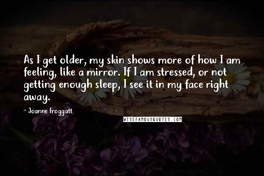 Joanne Froggatt quotes: As I get older, my skin shows more of how I am feeling, like a mirror. If I am stressed, or not getting enough sleep, I see it in my Joanne Froggatt quotes: As I get older, my skin shows more of how I am feeling, like a mirror. If I am stressed, or not getting enough sleep, I see it in my