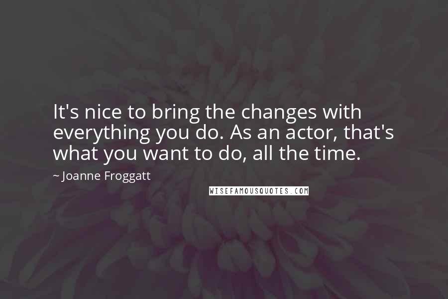 Joanne Froggatt quotes: It's nice to bring the changes with everything you do. As an actor, that's what you want to do, all the time.