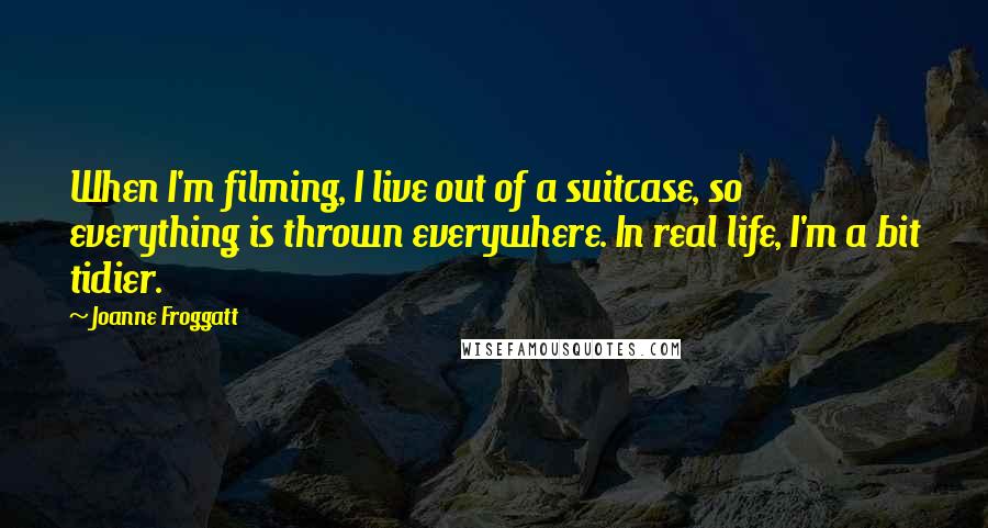 Joanne Froggatt quotes: When I'm filming, I live out of a suitcase, so everything is thrown everywhere. In real life, I'm a bit tidier.