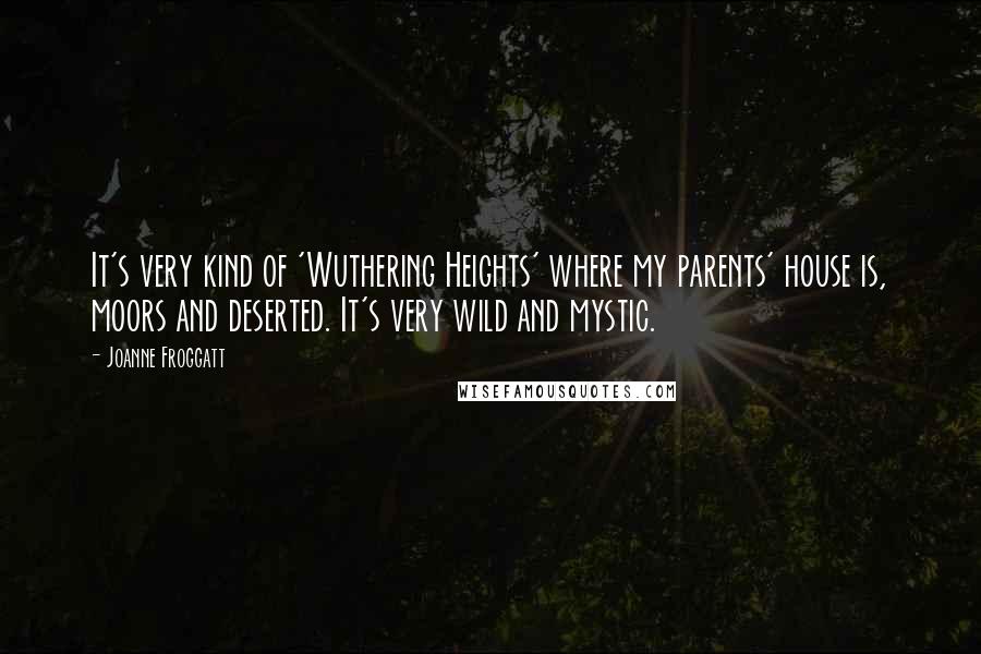 Joanne Froggatt quotes: It's very kind of 'Wuthering Heights' where my parents' house is, moors and deserted. It's very wild and mystic. Joanne Froggatt quotes: It's very kind of 'Wuthering Heights' where my parents' house is, moors and deserted. It's very wild and mystic.