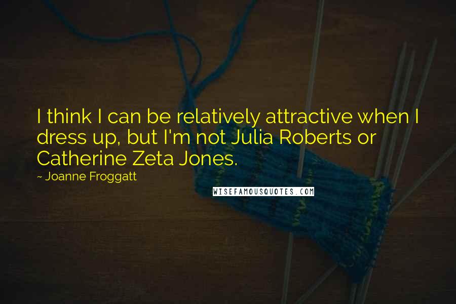 Joanne Froggatt quotes: I think I can be relatively attractive when I dress up, but I'm not Julia Roberts or Catherine Zeta Jones.