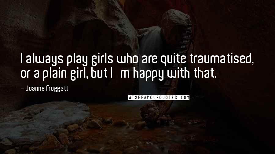 Joanne Froggatt quotes: I always play girls who are quite traumatised, or a plain girl, but I'm happy with that. Joanne Froggatt quotes: I always play girls who are quite traumatised, or a plain girl, but I'm happy with that.