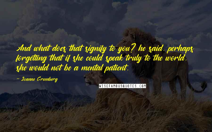 Joanne Greenberg quotes: And what does that signify to you? he said, perhaps forgetting that if she could speak truly to the world, she would not be a mental patient.