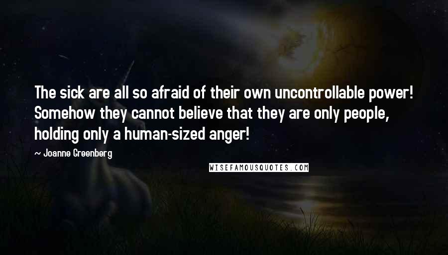 Joanne Greenberg quotes: The sick are all so afraid of their own uncontrollable power! Somehow they cannot believe that they are only people, holding only a human-sized anger!