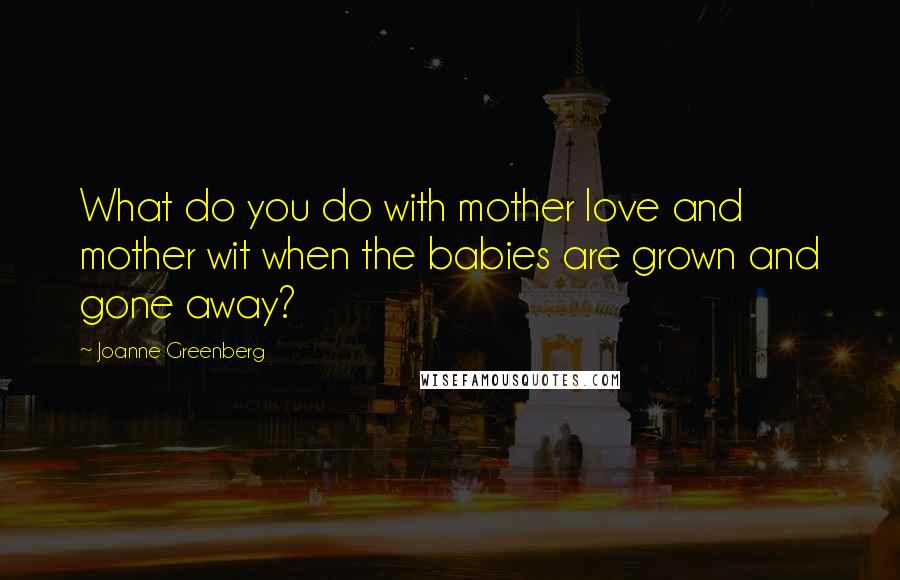 Joanne Greenberg quotes: What do you do with mother love and mother wit when the babies are grown and gone away?