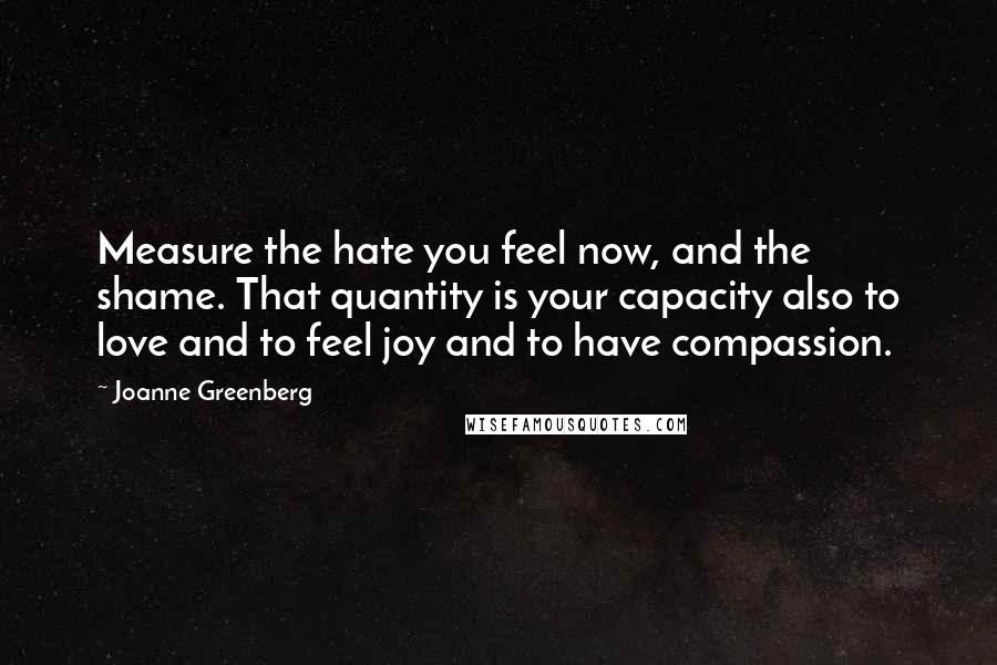Joanne Greenberg quotes: Measure the hate you feel now, and the shame. That quantity is your capacity also to love and to feel joy and to have compassion.
