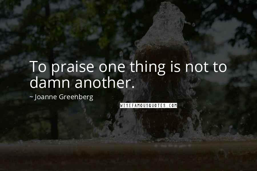 Joanne Greenberg quotes: To praise one thing is not to damn another.