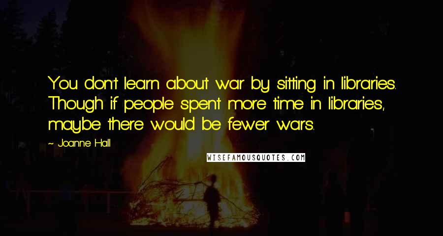 Joanne Hall quotes: You don't learn about war by sitting in libraries. Though if people spent more time in libraries, maybe there would be fewer wars. Joanne Hall quotes: You don't learn about war by sitting in libraries. Though if people spent more time in libraries, maybe there would be fewer wars.