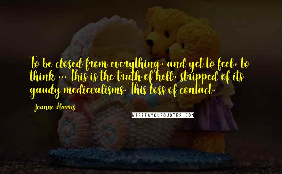 Joanne Harris quotes: To be closed from everything, and yet to feel, to think ... This is the truth of hell, stripped of its gaudy medievalisms. This loss of contact.