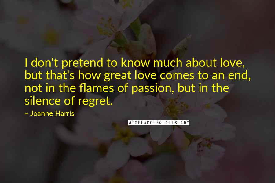 Joanne Harris quotes: I don't pretend to know much about love, but that's how great love comes to an end, not in the flames of passion, but in the silence of regret.