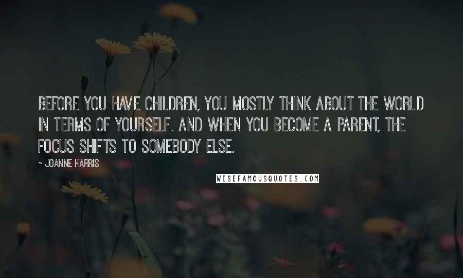 Joanne Harris quotes: Before you have children, you mostly think about the world in terms of yourself. And when you become a parent, the focus shifts to somebody else.