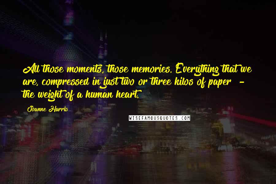 Joanne Harris quotes: All those moments, those memories. Everything that we are, compressed in just two or three kilos of paper - the weight of a human heart.