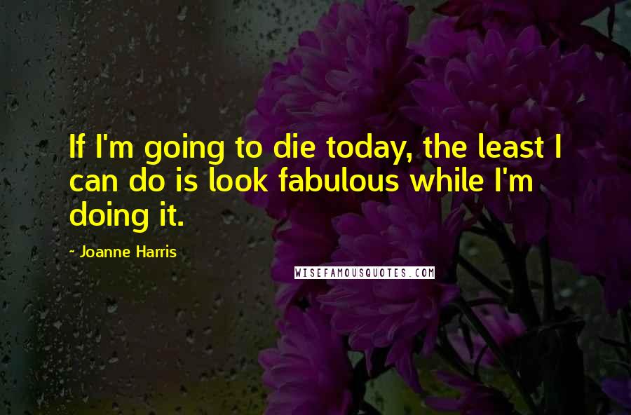 Joanne Harris quotes: If I'm going to die today, the least I can do is look fabulous while I'm doing it.