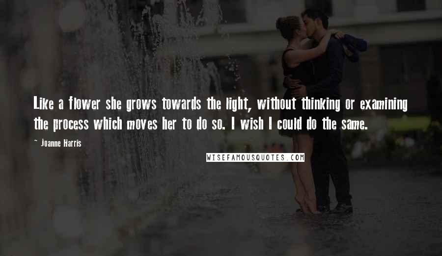 Joanne Harris quotes: Like a flower she grows towards the light, without thinking or examining the process which moves her to do so. I wish I could do the same.