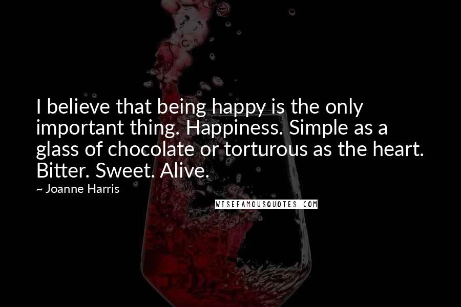 Joanne Harris quotes: I believe that being happy is the only important thing. Happiness. Simple as a glass of chocolate or torturous as the heart. Bitter. Sweet. Alive.