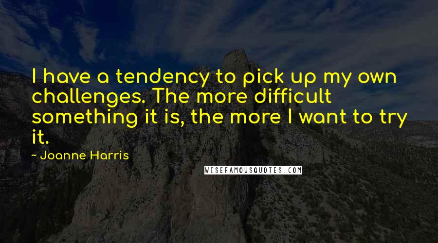 Joanne Harris quotes: I have a tendency to pick up my own challenges. The more difficult something it is, the more I want to try it.