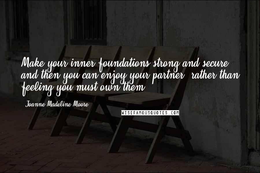 Joanne Madeline Moore quotes: Make your inner foundations strong and secure and then you can enjoy your partner, rather than feeling you must own them.