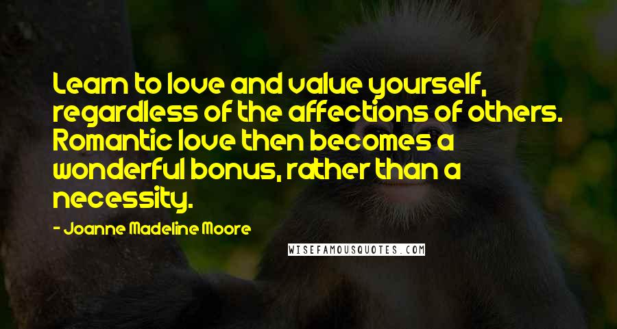 Joanne Madeline Moore quotes: Learn to love and value yourself, regardless of the affections of others. Romantic love then becomes a wonderful bonus, rather than a necessity.