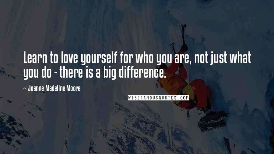 Joanne Madeline Moore quotes: Learn to love yourself for who you are, not just what you do - there is a big difference.