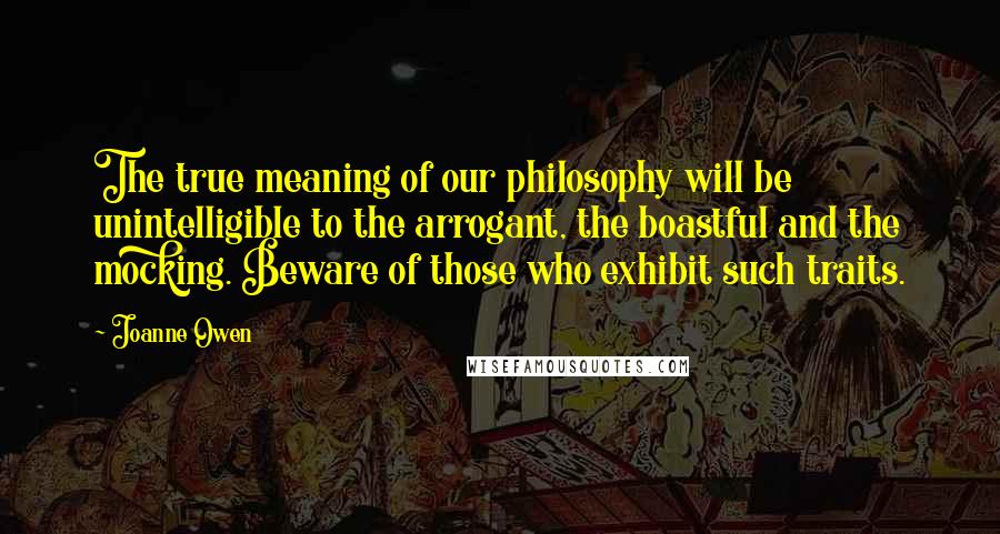 Joanne Owen quotes: The true meaning of our philosophy will be unintelligible to the arrogant, the boastful and the mocking. Beware of those who exhibit such traits. Joanne Owen quotes: The true meaning of our philosophy will be unintelligible to the arrogant, the boastful and the mocking. Beware of those who exhibit such traits.