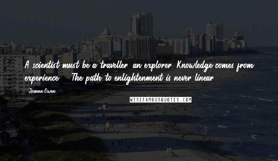 Joanne Owen quotes: A scientist must be a traveller, an explorer. Knowledge comes from experience. ... The path to enlightenment is never linear.