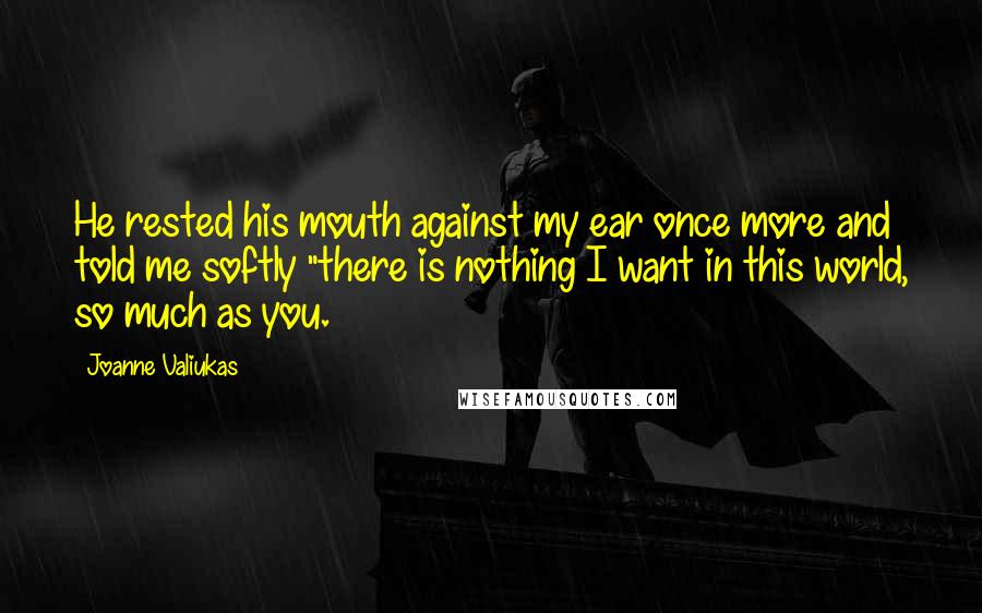 Joanne Valiukas quotes: He rested his mouth against my ear once more and told me softly "there is nothing I want in this world, so much as you. Joanne Valiukas quotes: He rested his mouth against my ear once more and told me softly "there is nothing I want in this world, so much as you.