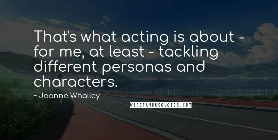 Joanne Whalley quotes: That's what acting is about - for me, at least - tackling different personas and characters.