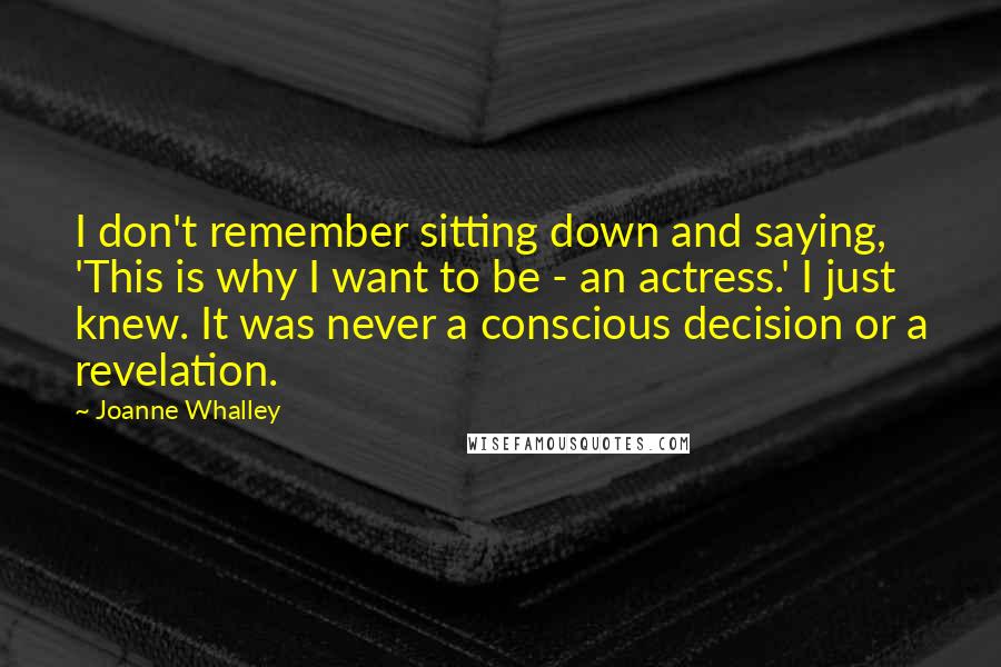 Joanne Whalley quotes: I don't remember sitting down and saying, 'This is why I want to be - an actress.' I just knew. It was never a conscious decision or a revelation.