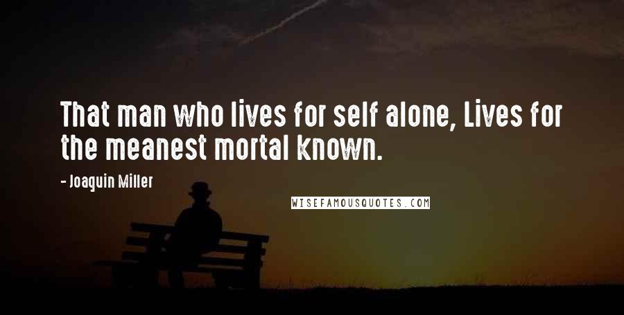 Joaquin Miller quotes: That man who lives for self alone, Lives for the meanest mortal known.