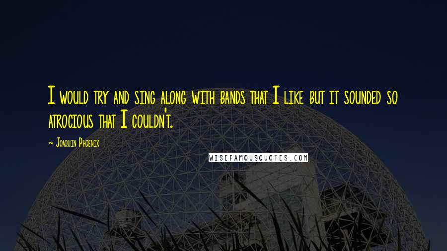 Joaquin Phoenix quotes: I would try and sing along with bands that I like but it sounded so atrocious that I couldn't.