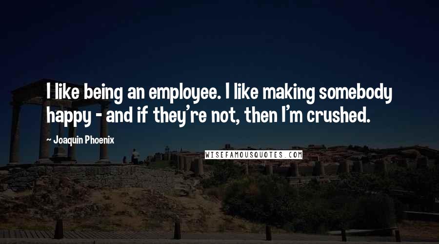 Joaquin Phoenix quotes: I like being an employee. I like making somebody happy - and if they're not, then I'm crushed.