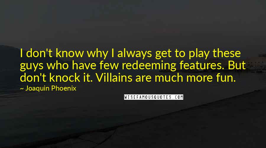 Joaquin Phoenix quotes: I don't know why I always get to play these guys who have few redeeming features. But don't knock it. Villains are much more fun. Joaquin Phoenix quotes: I don't know why I always get to play these guys who have few redeeming features. But don't knock it. Villains are much more fun.