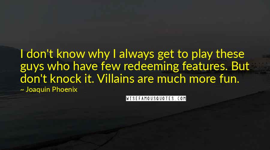 Joaquin Phoenix quotes: I don't know why I always get to play these guys who have few redeeming features. But don't knock it. Villains are much more fun.