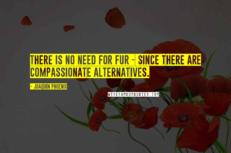 Joaquin Phoenix quotes: There is no need for fur - since there are compassionate alternatives.