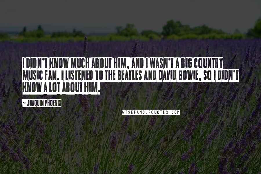 Joaquin Phoenix quotes: I didn't know much about him, and I wasn't a big country music fan. I listened to the Beatles and David Bowie, so I didn't know a lot about him. Joaquin Phoenix quotes: I didn't know much about him, and I wasn't a big country music fan. I listened to the Beatles and David Bowie, so I didn't know a lot about him.