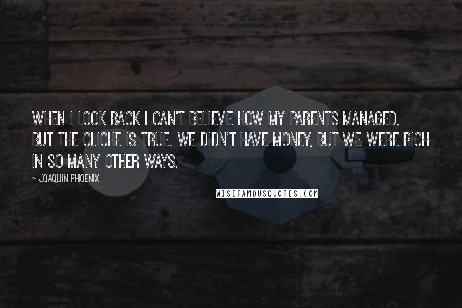 Joaquin Phoenix quotes: When I look back I can't believe how my parents managed, but the cliche is true. We didn't have money, but we were rich in so many other ways. Joaquin Phoenix quotes: When I look back I can't believe how my parents managed, but the cliche is true. We didn't have money, but we were rich in so many other ways.