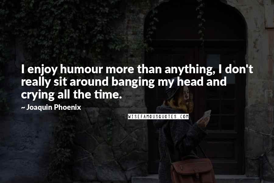 Joaquin Phoenix quotes: I enjoy humour more than anything, I don't really sit around banging my head and crying all the time.