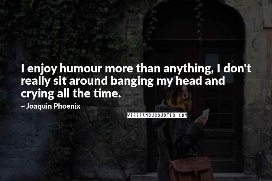 Joaquin Phoenix quotes: I enjoy humour more than anything, I don't really sit around banging my head and crying all the time. Joaquin Phoenix quotes: I enjoy humour more than anything, I don't really sit around banging my head and crying all the time.