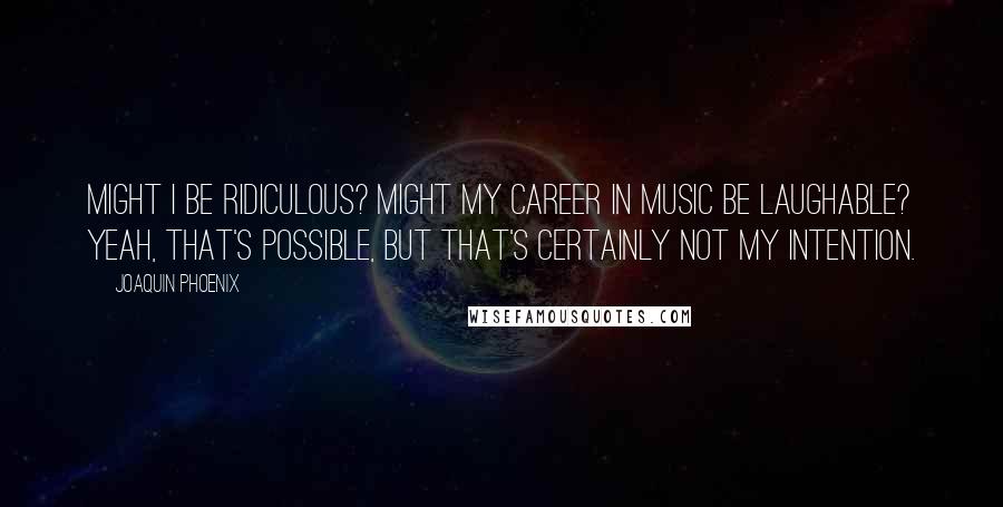 Joaquin Phoenix quotes: Might I be ridiculous? Might my career in music be laughable? Yeah, that's possible, but that's certainly not my intention.