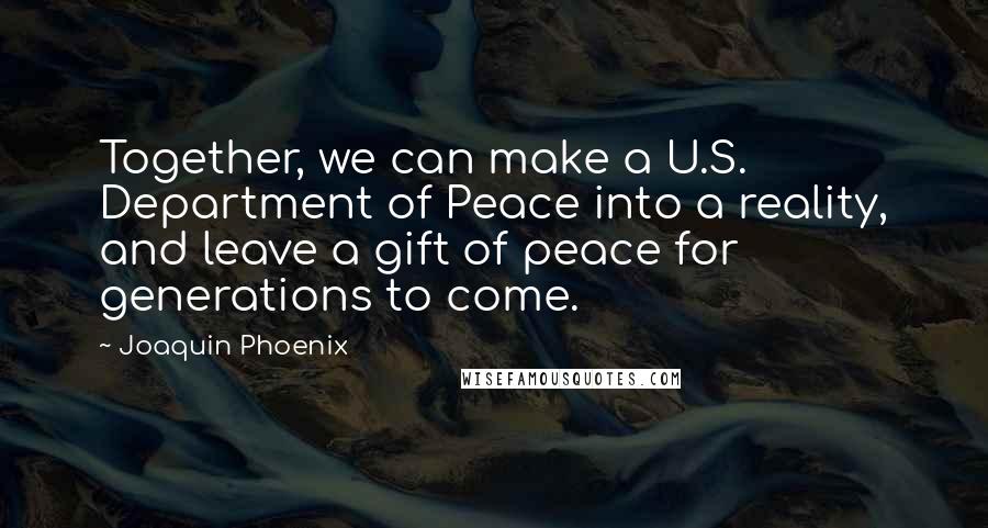 Joaquin Phoenix quotes: Together, we can make a U.S. Department of Peace into a reality, and leave a gift of peace for generations to come.