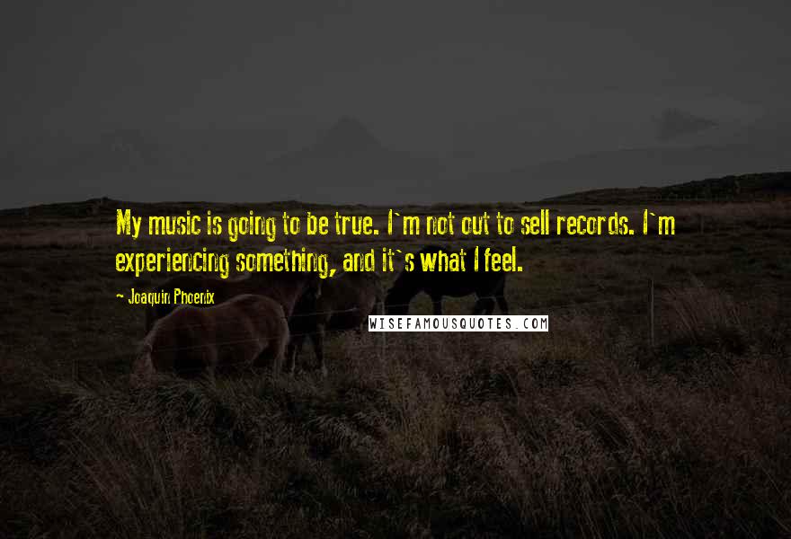 Joaquin Phoenix quotes: My music is going to be true. I'm not out to sell records. I'm experiencing something, and it's what I feel.