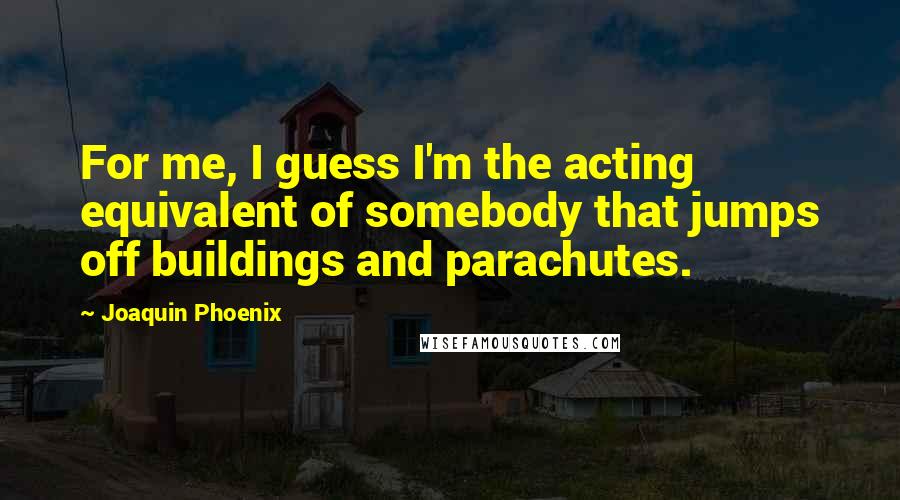 Joaquin Phoenix quotes: For me, I guess I'm the acting equivalent of somebody that jumps off buildings and parachutes.